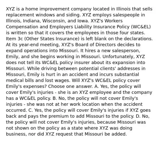 XYZ is a home improvement company located in Illinois that sells replacement windows and siding. XYZ employs salespeople in Illinois, Indiana, Wisconsin, and Iowa. XYZ's Workers Compensation and Employers Liability Insurance Policy (WC&EL) is written so that it covers the employees in those four states. Item 3c (Other States Insurance) is left blank on the declarations. At its year-end meeting, XYZ's Board of Directors decides to expand operations into Missouri. It hires a new salesperson, Emily, and she begins working in Missouri. Unfortunately, XYZ does not tell its WC&EL policy insurer about its expansion into Missouri. While driving between potential clients' addresses in Missouri, Emily is hurt in an accident and incurs substantial medical bills and lost wages. Will XYZ's WC&EL policy cover Emily's expenses? Choose one answer. A. Yes, the policy will cover Emily's injuries - she is an XYZ employee and the company has a WC&EL policy. B. No, the policy will not cover Emily's injuries - she was not at her work location when the accident occurred. C. Yes, the policy will cover Emily's injuries if XYZ goes back and pays the premium to add Missouri to the policy. D. No, the policy will not cover Emily's injuries, because Missouri was not shown on the policy as a state where XYZ was doing business, nor did XYZ request that Missouri be added.