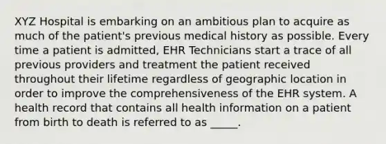 XYZ Hospital is embarking on an ambitious plan to acquire as much of the patient's previous medical history as possible. Every time a patient is admitted, EHR Technicians start a trace of all previous providers and treatment the patient received throughout their lifetime regardless of geographic location in order to improve the comprehensiveness of the EHR system. A health record that contains all health information on a patient from birth to death is referred to as _____.