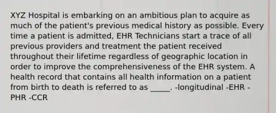 XYZ Hospital is embarking on an ambitious plan to acquire as much of the patient's previous medical history as possible. Every time a patient is admitted, EHR Technicians start a trace of all previous providers and treatment the patient received throughout their lifetime regardless of geographic location in order to improve the comprehensiveness of the EHR system. A health record that contains all health information on a patient from birth to death is referred to as _____. -longitudinal -EHR -PHR -CCR