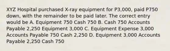 XYZ Hospital purchased X-ray equipment for P3,000, paid P750 down, with the remainder to be paid later. The correct entry would be A. Equipment 750 Cash 750 B. Cash 750 Accounts Payable 2,250 Equipment 3,000 C. Equipment Expense 3,000 Accounts Payable 750 Cash 2,250 D. Equipment 3,000 Accounts Payable 2,250 Cash 750