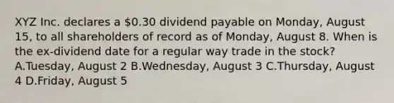 XYZ Inc. declares a 0.30 dividend payable on Monday, August 15, to all shareholders of record as of Monday, August 8. When is the ex-dividend date for a regular way trade in the stock? A.Tuesday, August 2 B.Wednesday, August 3 C.Thursday, August 4 D.Friday, August 5