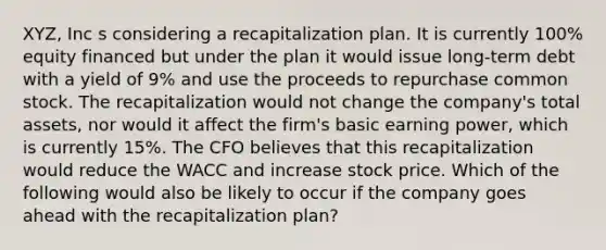 XYZ, Inc s considering a recapitalization plan. It is currently 100% equity financed but under the plan it would issue long-term debt with a yield of 9% and use the proceeds to repurchase common stock. The recapitalization would not change the company's total assets, nor would it affect the firm's basic earning power, which is currently 15%. The CFO believes that this recapitalization would reduce the WACC and increase stock price. Which of the following would also be likely to occur if the company goes ahead with the recapitalization plan?