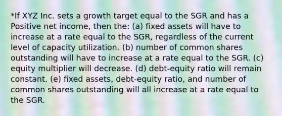 *If XYZ Inc. sets a growth target equal to the SGR and has a Positive net income, then the: (a) fixed assets will have to increase at a rate equal to the SGR, regardless of the current level of capacity utilization. (b) number of common shares outstanding will have to increase at a rate equal to the SGR. (c) equity multiplier will decrease. (d) debt-equity ratio will remain constant. (e) fixed assets, debt-equity ratio, and number of common shares outstanding will all increase at a rate equal to the SGR.