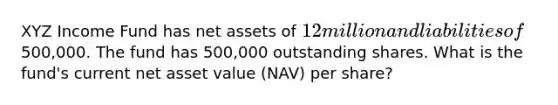 XYZ Income Fund has net assets of 12 million and liabilities of500,000. The fund has 500,000 outstanding shares. What is the fund's current net asset value (NAV) per share?