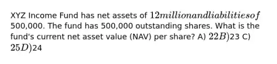 XYZ Income Fund has net assets of 12 million and liabilities of500,000. The fund has 500,000 outstanding shares. What is the fund's current net asset value (NAV) per share? A) 22 B)23 C) 25 D)24