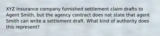 XYZ Insurance company furnished settlement claim drafts to Agent Smith, but the agency contract does not state that agent Smith can write a settlement draft. What kind of authority does this represent?