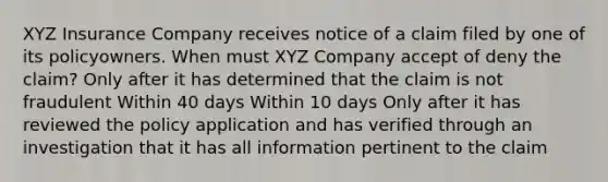 XYZ Insurance Company receives notice of a claim filed by one of its policyowners. When must XYZ Company accept of deny the claim? Only after it has determined that the claim is not fraudulent Within 40 days Within 10 days Only after it has reviewed the policy application and has verified through an investigation that it has all information pertinent to the claim