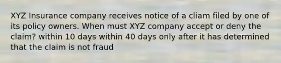 XYZ Insurance company receives notice of a cliam filed by one of its policy owners. When must XYZ company accept or deny the claim? within 10 days within 40 days only after it has determined that the claim is not fraud