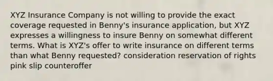 XYZ Insurance Company is not willing to provide the exact coverage requested in Benny's insurance application, but XYZ expresses a willingness to insure Benny on somewhat different terms. What is XYZ's offer to write insurance on different terms than what Benny requested? consideration reservation of rights pink slip counteroffer