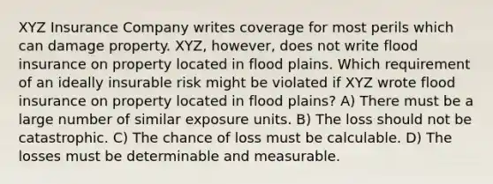 XYZ Insurance Company writes coverage for most perils which can damage property. XYZ, however, does not write flood insurance on property located in flood plains. Which requirement of an ideally insurable risk might be violated if XYZ wrote flood insurance on property located in flood plains? A) There must be a large number of similar exposure units. B) The loss should not be catastrophic. C) The chance of loss must be calculable. D) The losses must be determinable and measurable.