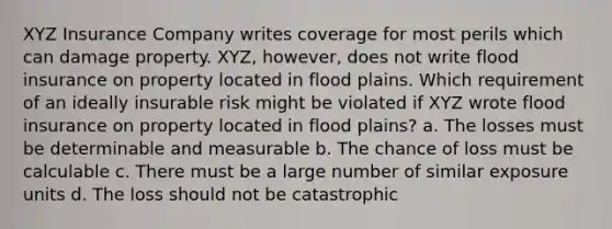 XYZ Insurance Company writes coverage for most perils which can damage property. XYZ, however, does not write flood insurance on property located in flood plains. Which requirement of an ideally insurable risk might be violated if XYZ wrote flood insurance on property located in flood plains? a. The losses must be determinable and measurable b. The chance of loss must be calculable c. There must be a large number of similar exposure units d. The loss should not be catastrophic