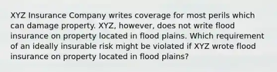 XYZ Insurance Company writes coverage for most perils which can damage property. XYZ, however, does not write flood insurance on property located in flood plains. Which requirement of an ideally insurable risk might be violated if XYZ wrote flood insurance on property located in flood plains?