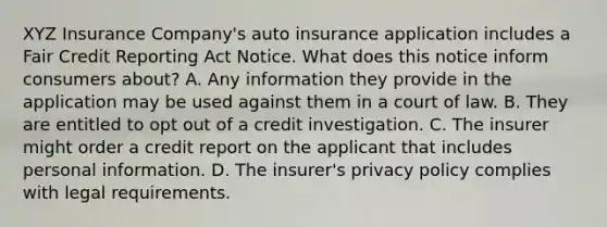 XYZ Insurance Company's auto insurance application includes a Fair Credit Reporting Act Notice. What does this notice inform consumers about? A. Any information they provide in the application may be used against them in a court of law. B. They are entitled to opt out of a credit investigation. C. The insurer might order a credit report on the applicant that includes personal information. D. The insurer's privacy policy complies with legal requirements.