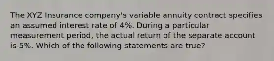 The XYZ Insurance company's variable annuity contract specifies an assumed interest rate of 4%. During a particular measurement period, the actual return of the separate account is 5%. Which of the following statements are true?