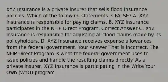 XYZ Insurance is a private insurer that sells flood insurance policies. Which of the following statements is FALSE? A. XYZ Insurance is responsible for paying claims. B. XYZ Insurance participates in the NFIP Direct Program. Correct Answer C. XYZ Insurance is responsible for adjusting all flood claims made by its policyholders. D. XYZ Insurance receives expense allowances from the federal government. Your Answer That is incorrect. The NFIP Direct Program is what the federal government uses to issue policies and handle the resulting claims directly. As a private insurer, XYZ Insurance is participating in the Write Your Own (WYO) program.