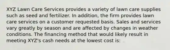 XYZ Lawn Care Services provides a variety of lawn care supplies such as seed and fertilizer. In addition, the firm provides lawn care services on a customer requested basis. Sales and services vary greatly by season and are affected by changes in weather conditions. The financing method that would likely result in meeting XYZ's cash needs at the lowest cost is: