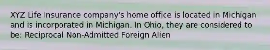 XYZ Life Insurance company's home office is located in Michigan and is incorporated in Michigan. In Ohio, they are considered to be: Reciprocal Non-Admitted Foreign Alien