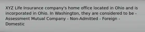 XYZ Life Insurance company's home office located in Ohio and is incorporated in Ohio. In Washington, they are considered to be - Assessment Mutual Company - Non-Admitted - Foreign - Domestic