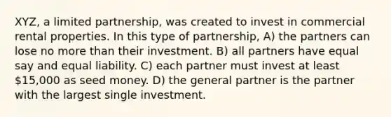 XYZ, a limited partnership, was created to invest in commercial rental properties. In this type of partnership, A) the partners can lose no more than their investment. B) all partners have equal say and equal liability. C) each partner must invest at least 15,000 as seed money. D) the general partner is the partner with the largest single investment.