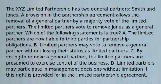 The XYZ Limited Partnership has two general partners: Smith and Jones. A provision in the partnership agreement allows the removal of a general partner by a majority vote of the limited partners. The limited partners vote to remove Jones as a general partner. Which of the following statements is true? A. The limited partners are now liable to third parties for partnership obligations. B. Limited partners may vote to remove a general partner without losing their status as limited partners. C. By voting to remove a general partner, the limited partners are presumed to exercise control of the business. D. Limited partners may participate in management decisions without limitation if this right is provided for in the limited partnership agreement.