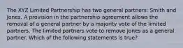 The XYZ Limited Partnership has two general partners: Smith and Jones. A provision in the partnership agreement allows the removal of a general partner by a majority vote of the limited partners. The limited partners vote to remove Jones as a general partner. Which of the following statements is true?