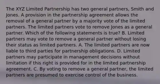 The XYZ Limited Partnership has two general partners, Smith and Jones. A provision in the partnership agreement allows the removal of a general partner by a majority vote of the limited partners. The limited partners vote to remove Jones as a general partner. Which of the following statements is true? B. Limited partners may vote to remove a general partner without losing their status as limited partners. A. The limited partners are now liable to third parties for partnership obligations. D. Limited partners may participate in management decisions without limitation if this right is provided for in the limited partnership agreement. C. By voting to remove a general partner, the limited partners are presumed to exercise control of the business.