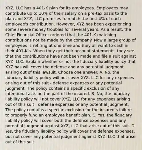 XYZ, LLC has a 401-K plan for its employees. Employees may contribute up to 10% of their salary on a pre-tax basis to the plan and XYZ, LLC promises to match the first 4% of each employee's contribution. However, XYZ has been experiencing some severe money troubles for several years. As a result, the Chief Financial Officer ordered that the 401-K matching contributions not be made by the company. Now a large group of employees is retiring at one time and they all want to cash in their 401-K's. When they get their account statements, they see that the contributions have not been made and file a suit against XYZ, LLC. Explain whether or not the fiduciary liability policy that XYZ has will cover the defense and any potential judgment arising out of this lawsuit. Choose one answer. A. No, the fiduciary liability policy will not cover XYZ, LLC for any expenses arising out of this suit - defense expenses or any potential judgment. The policy contains a specific exclusion of any intentional acts on the part of the insured. B. No, the fiduciary liability policy will not cover XYZ, LLC for any expenses arising out of this suit - defense expenses or any potential judgment. The policy contains a specific exclusion for the insured's failure to properly fund an employee benefit plan. C. Yes, the fiduciary liability policy will cover both the defense expenses and any potential judgment against XYZ, LLC that arise out of this suit. D. Yes, the fiduciary liability policy will cover the defense expenses, but not cover any potential judgment against XYZ, LLC that arise out of this suit.