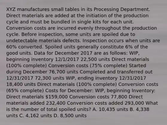 XYZ manufactures small tables in its Processing Department. Direct materials are added at the initiation of the production cycle and must be bundled in single kits for each unit. Conversion costs are incurred evenly throughout the production cycle. Before inspection, some units are spoiled due to undetectable materials defects. Inspection occurs when units are 60% converted. Spoiled units generally constitute 6% of the good units. Data for December 2017 are as follows: WIP, beginning inventory 12/1/2017 22,500 units Direct materials (100% complete) Conversion costs (75% complete) Started during December 76,700 units Completed and transferred out 12/31/2017 72,300 units WIP, ending inventory 12/31/2017 18,400 units Direct materials (100% complete) Conversion costs (65% complete) Costs for December: WIP, beginning Inventory: Direct materials 159,000 Conversion costs 77,800 Direct materials added 232,400 Conversion costs added 293,000 What is the number of total spoiled units? A. 10,435 units B. 4,338 units C. 4,162 units D. 8,500 units