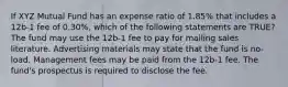 If XYZ Mutual Fund has an expense ratio of 1.85% that includes a 12b-1 fee of 0.30%, which of the following statements are TRUE? The fund may use the 12b-1 fee to pay for mailing sales literature. Advertising materials may state that the fund is no-load. Management fees may be paid from the 12b-1 fee. The fund's prospectus is required to disclose the fee.