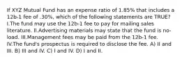 If XYZ Mutual Fund has an expense ratio of 1.85% that includes a 12b-1 fee of .30%, which of the following statements are TRUE? I.The fund may use the 12b-1 fee to pay for mailing sales literature. II.Advertising materials may state that the fund is no-load. III.Management fees may be paid from the 12b-1 fee. IV.The fund's prospectus is required to disclose the fee. A) II and III. B) III and IV. C) I and IV. D) I and II.