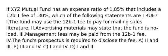 If XYZ Mutual Fund has an expense ratio of 1.85% that includes a 12b-1 fee of .30%, which of the following statements are TRUE? I.The fund may use the 12b-1 fee to pay for mailing sales literature. II.Advertising materials may state that the fund is no-load. III.Management fees may be paid from the 12b-1 fee. IV.The fund's prospectus is required to disclose the fee. A) II and III. B) III and IV. C) I and IV. D) I and II.