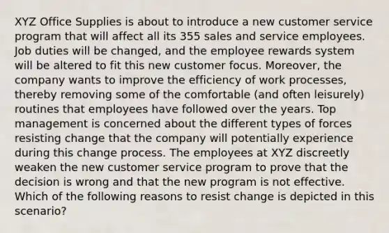 XYZ Office Supplies is about to introduce a new customer service program that will affect all its 355 sales and service employees. Job duties will be changed, and the employee rewards system will be altered to fit this new customer focus. Moreover, the company wants to improve the efficiency of work processes, thereby removing some of the comfortable (and often leisurely) routines that employees have followed over the years. Top management is concerned about the different types of forces resisting change that the company will potentially experience during this change process. The employees at XYZ discreetly weaken the new customer service program to prove that the decision is wrong and that the new program is not effective. Which of the following reasons to resist change is depicted in this scenario?