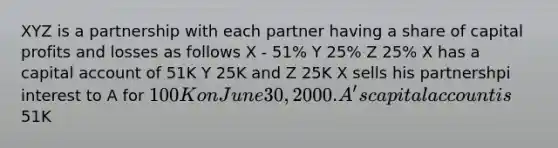 XYZ is a partnership with each partner having a share of capital profits and losses as follows X - 51% Y 25% Z 25% X has a capital account of 51K Y 25K and Z 25K X sells his partnershpi interest to A for 100K on June 30, 2000. A's capital account is51K