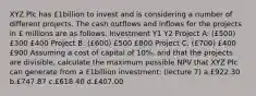 XYZ Plc has £1billion to invest and is considering a number of different projects. The cash outflows and inflows for the projects in £ millions are as follows: Investment Y1 Y2 Project A: (£500) £300 £400 Project B: (£600) £500 £800 Project C: (£700) £400 £900 Assuming a cost of capital of 10%, and that the projects are divisible, calculate the maximum possible NPV that XYZ Plc can generate from a £1billion investment: (lecture 7) a.£922.30 b.£747.87 c.£618.40 d.£407.00