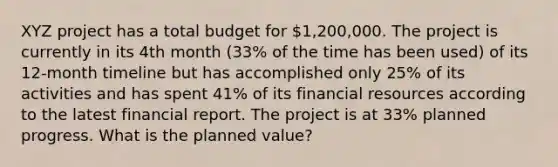 XYZ project has a total budget for 1,200,000. The project is currently in its 4th month (33% of the time has been used) of its 12-month timeline but has accomplished only 25% of its activities and has spent 41% of its financial resources according to the latest financial report. The project is at 33% planned progress. What is the planned value?