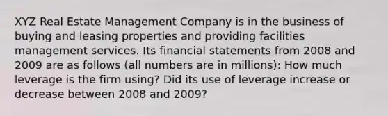 XYZ Real Estate Management Company is in the business of buying and leasing properties and providing facilities management services. Its financial statements from 2008 and 2009 are as follows (all numbers are in millions): How much leverage is the firm using? Did its use of leverage increase or decrease between 2008 and 2009?