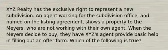 XYZ Realty has the exclusive right to represent a new subdivision. An agent working for the subdivision office, and named on the listing agreement, shows a property to the Meyers, who are not working with their own agent. When the Meyers decide to buy, they have XYZ's agent provide basic help in filling out an offer form. Which of the following is true?
