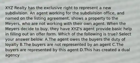 XYZ Realty has the exclusive right to represent a new subdivision. An agent working for the subdivision office, and named on the listing agreement, shows a property to the Meyers, who are not working with their own agent. When the Meyers decide to buy, they have XYZ's agent provide basic help in filling out an offer form. Which of the following is true? Select your answer below: A.The agent owes the buyers the duty of loyalty B.The buyers are not represented by an agent C.The buyers are represented by this agent D.This has created a dual agency