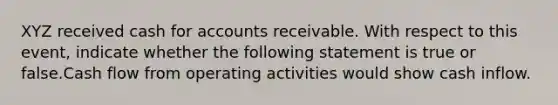 XYZ received cash for accounts receivable. With respect to this event, indicate whether the following statement is true or false.Cash flow from operating activities would show cash inflow.