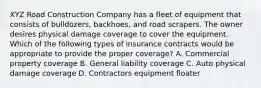 XYZ Road Construction Company has a fleet of equipment that consists of bulldozers, backhoes, and road scrapers. The owner desires physical damage coverage to cover the equipment. Which of the following types of insurance contracts would be appropriate to provide the proper coverage? A. Commercial property coverage B. General liability coverage C. Auto physical damage coverage D. Contractors equipment floater