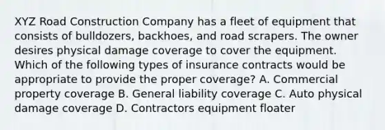 XYZ Road Construction Company has a fleet of equipment that consists of bulldozers, backhoes, and road scrapers. The owner desires physical damage coverage to cover the equipment. Which of the following types of insurance contracts would be appropriate to provide the proper coverage? A. Commercial property coverage B. General liability coverage C. Auto physical damage coverage D. Contractors equipment floater