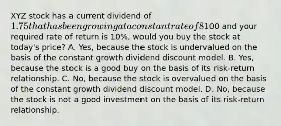 XYZ stock has a current dividend of 1.75 that has been growing at a constant rate of 8% per year. If the stock is currently selling for100 and your required rate of return is 10%, would you buy the stock at today's price? A. Yes, because the stock is undervalued on the basis of the constant growth dividend discount model. B. Yes, because the stock is a good buy on the basis of its risk-return relationship. C. No, because the stock is overvalued on the basis of the constant growth dividend discount model. D. No, because the stock is not a good investment on the basis of its risk-return relationship.