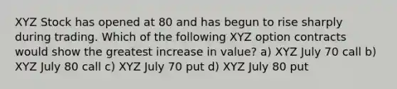 XYZ Stock has opened at 80 and has begun to rise sharply during trading. Which of the following XYZ option contracts would show the greatest increase in value? a) XYZ July 70 call b) XYZ July 80 call c) XYZ July 70 put d) XYZ July 80 put