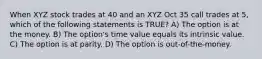 When XYZ stock trades at 40 and an XYZ Oct 35 call trades at 5, which of the following statements is TRUE? A) The option is at the money. B) The option's time value equals its intrinsic value. C) The option is at parity. D) The option is out-of-the-money.