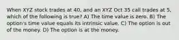 When XYZ stock trades at 40, and an XYZ Oct 35 call trades at 5, which of the following is true? A) The time value is zero. B) The option's time value equals its intrinsic value. C) The option is out of the money. D) The option is at the money.