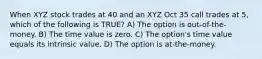 When XYZ stock trades at 40 and an XYZ Oct 35 call trades at 5, which of the following is TRUE? A) The option is out-of-the-money. B) The time value is zero. C) The option's time value equals its intrinsic value. D) The option is at-the-money.