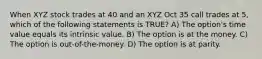 When XYZ stock trades at 40 and an XYZ Oct 35 call trades at 5, which of the following statements is TRUE? A) The option's time value equals its intrinsic value. B) The option is at the money. C) The option is out-of-the-money. D) The option is at parity.