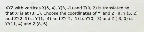 XYZ with vertices X(5, 4), Y(3, -1) and Z(0, 2) is translated so that X' is at (3, 1). Choose the coordinates of Y' and Z'. a. Y'(5, 2) and Z'(2, 5) c. Y'(1, -4) and Z'(-2, -1) b. Y'(0, -3) and Z'(-3, 0) d. Y'(11, 4) and Z'(8, 6)