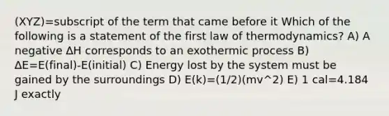 (XYZ)=subscript of the term that came before it Which of the following is a statement of the first law of thermodynamics? A) A negative ∆H corresponds to an exothermic process B) ∆E=E(final)-E(initial) C) Energy lost by the system must be gained by the surroundings D) E(k)=(1/2)(mv^2) E) 1 cal=4.184 J exactly