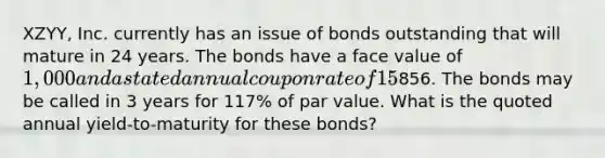 XZYY, Inc. currently has an issue of bonds outstanding that will mature in 24 years. The bonds have a face value of 1,000 and a stated annual coupon rate of 15% with semi-annual coupon payments. The bond is currently selling for856. The bonds may be called in 3 years for 117% of par value. What is the quoted annual yield-to-maturity for these bonds?